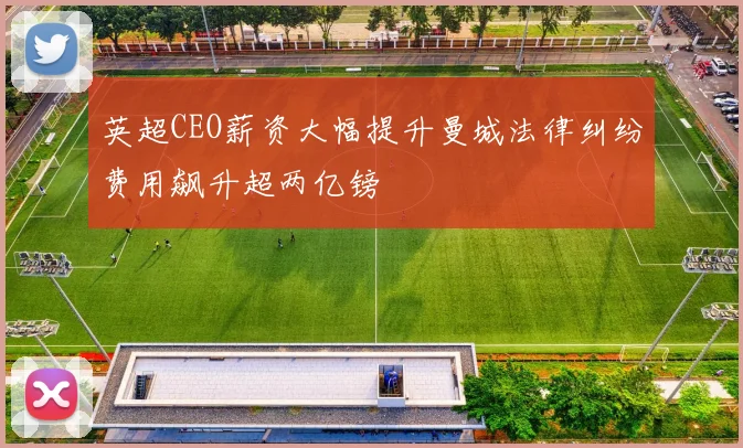 英超CEO薪资大幅提升曼城法律纠纷费用飙升超两亿镑