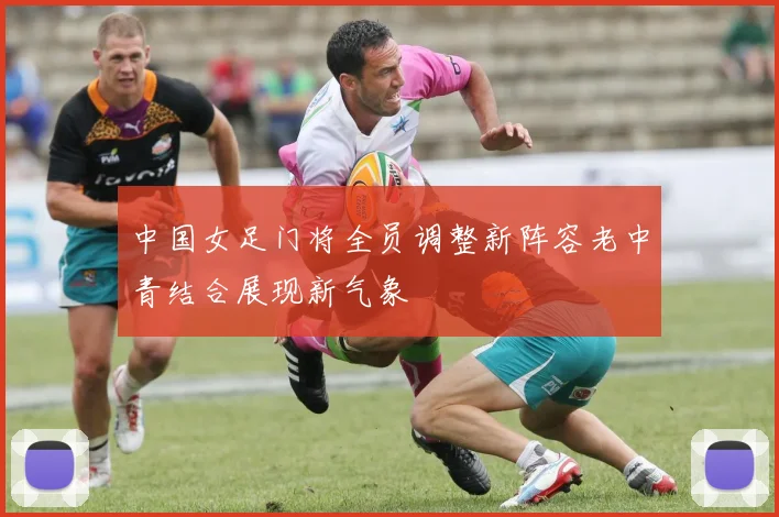 中国女足门将全员调整新阵容老中青结合展现新气象