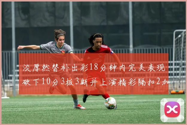 淡厚然替补出彩18分钟内完美表现砍下10分3板3断并上演精彩隔扣2加1