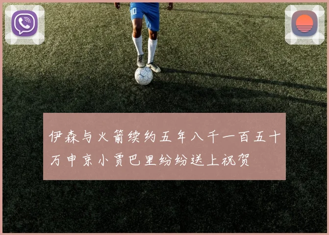 伊森与火箭续约五年八千一百五十万申京小贾巴里纷纷送上祝贺