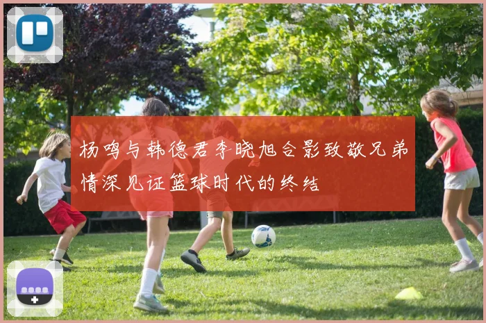 杨鸣与韩德君李晓旭合影致敬兄弟情深见证篮球时代的终结