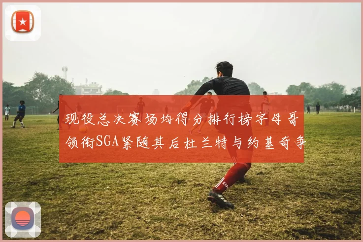 现役总决赛场均得分排行榜字母哥领衔SGA紧随其后杜兰特与约基奇争夺第三名