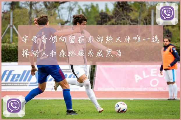 字母哥倾向留在东部热火非唯一选择湖人和森林狼或成黑马
