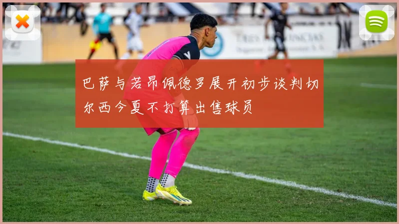 巴萨与若昂佩德罗展开初步谈判切尔西今夏不打算出售球员