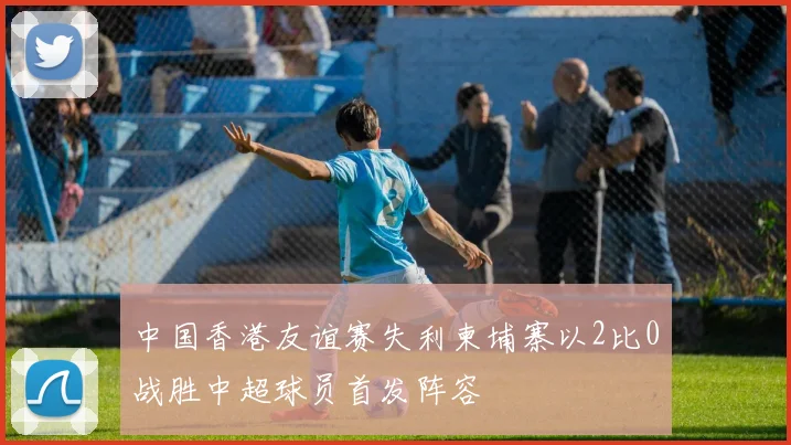 中国香港友谊赛失利柬埔寨以2比0战胜中超球员首发阵容