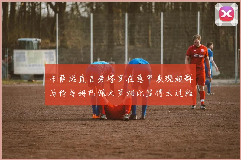 卡萨诺直言劳塔罗在意甲表现超群马伦与姆巴佩大罗相比显得太过稚嫩
