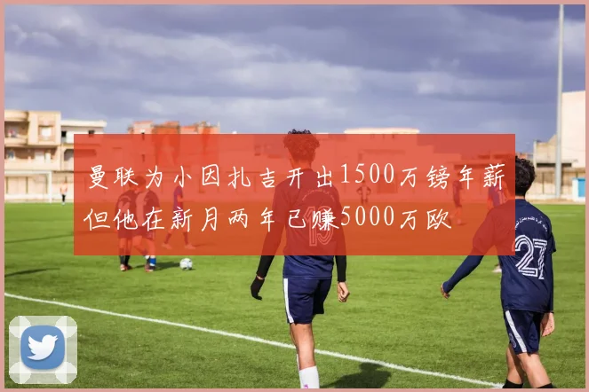 曼联为小因扎吉开出1500万镑年薪但他在新月两年已赚5000万欧