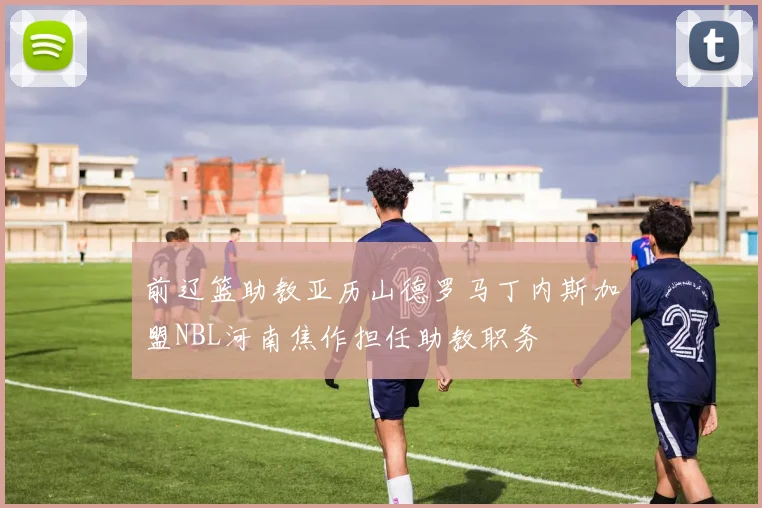 前辽篮助教亚历山德罗马丁内斯加盟NBL河南焦作担任助教职务