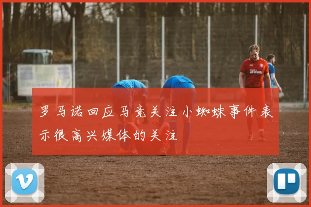 罗马诺回应马竞关注小蜘蛛事件表示很高兴媒体的关注