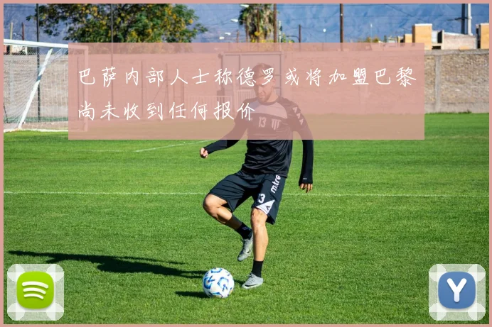 巴萨内部人士称德罗或将加盟巴黎尚未收到任何报价