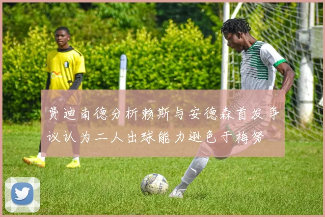 费迪南德分析赖斯与安德森首发争议认为二人出球能力逊色于梅努