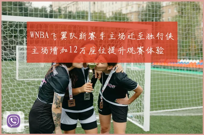 WNBA飞翼队新赛季主场迁至独行侠主场增加12万座位提升观赛体验