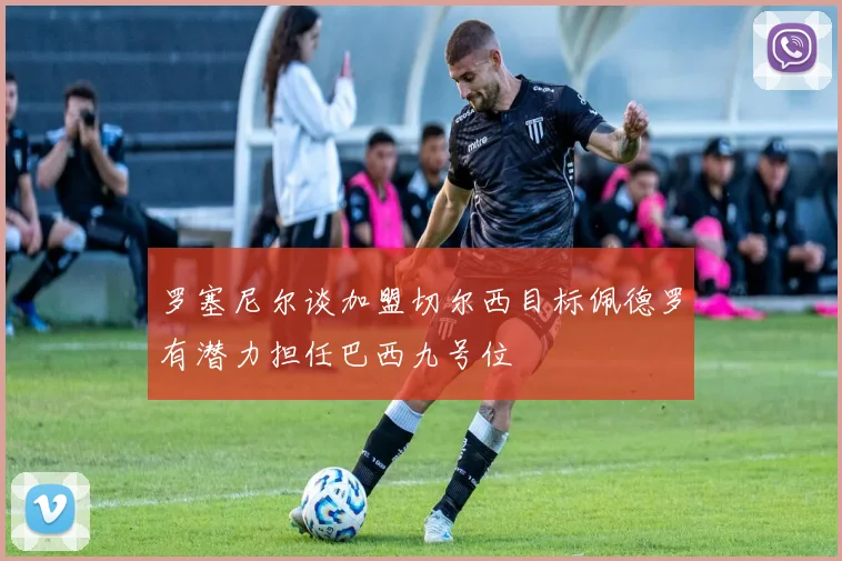罗塞尼尔谈加盟切尔西目标佩德罗有潜力担任巴西九号位